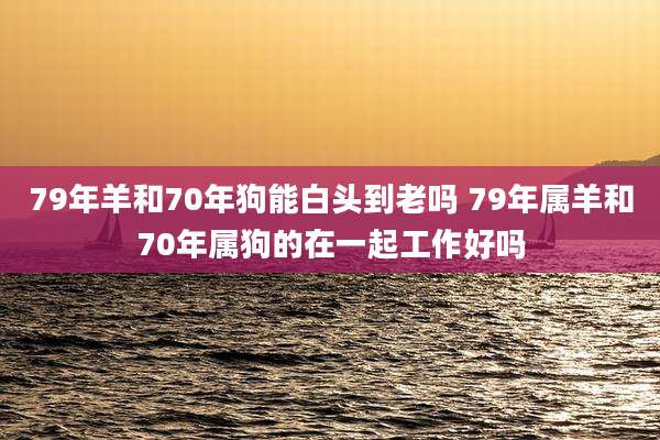 79年羊和70年狗能白头到老吗 79年属羊和70年属狗的在一起工作好吗