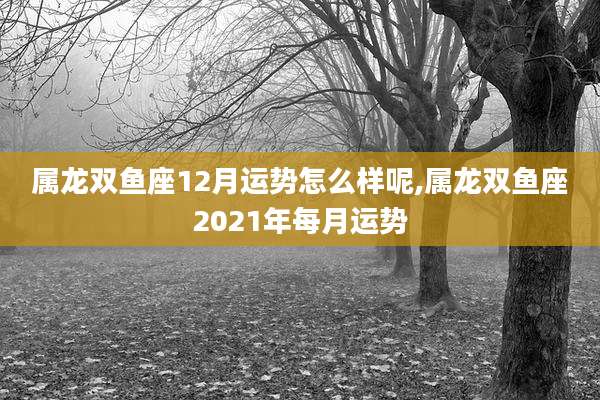 属龙双鱼座12月运势怎么样呢,属龙双鱼座2021年每月运势