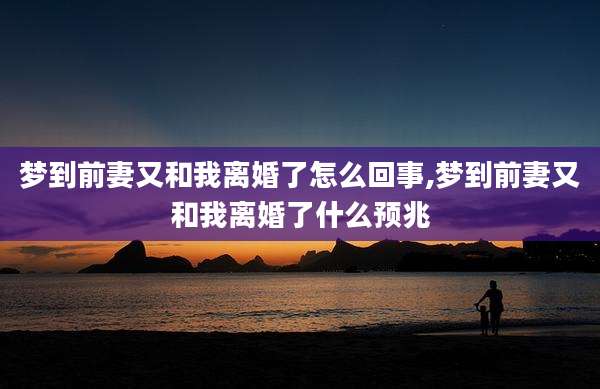 梦到前妻又和我离婚了怎么回事,梦到前妻又和我离婚了什么预兆