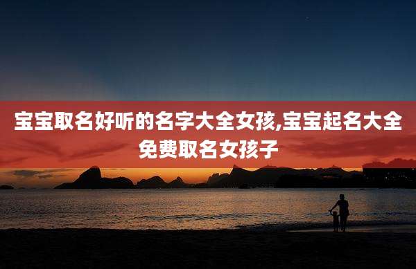 宝宝取名好听的名字大全女孩,宝宝起名大全免费取名女孩子