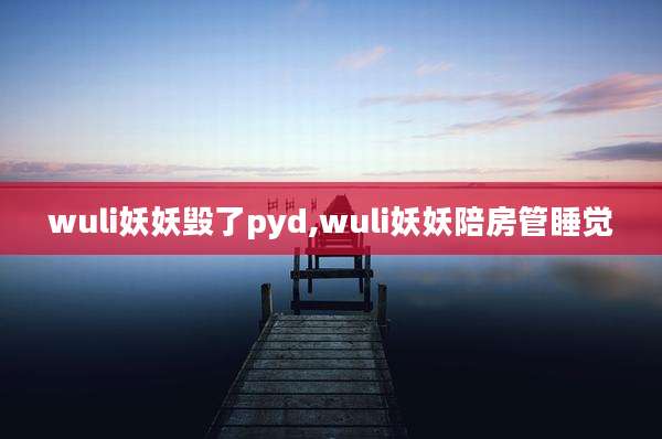 wuli妖妖毁了pyd,wuli妖妖陪房管睡觉