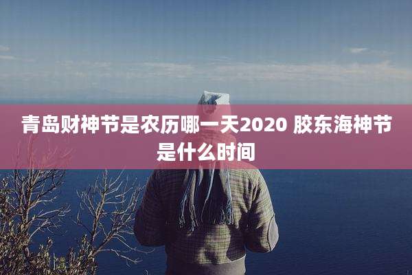 青岛财神节是农历哪一天2020 胶东海神节是什么时间