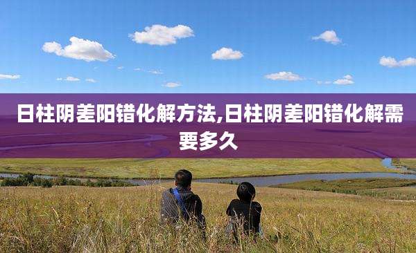 日柱阴差阳错化解方法,日柱阴差阳错化解需要多久