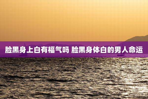 脸黑身上白有福气吗 脸黑身体白的男人命运