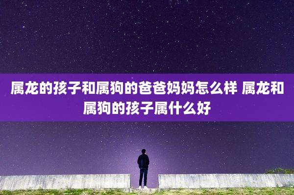 属龙的孩子和属狗的爸爸妈妈怎么样 属龙和属狗的孩子属什么好