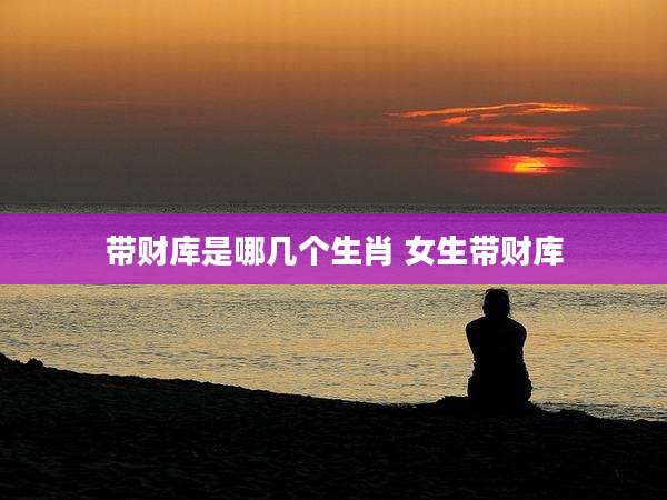 带财库是哪几个生肖 女生带财库