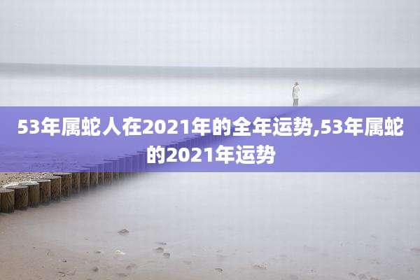 53年属蛇人在2021年的全年运势,53年属蛇的2021年运势