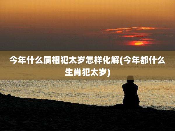 今年什么属相犯太岁怎样化解(今年都什么生肖犯太岁)