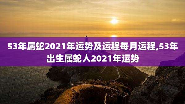 53年属蛇2021年运势及运程每月运程,53年出生属蛇人2021年运势