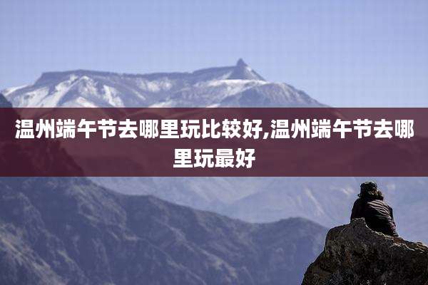 温州端午节去哪里玩比较好,温州端午节去哪里玩最好