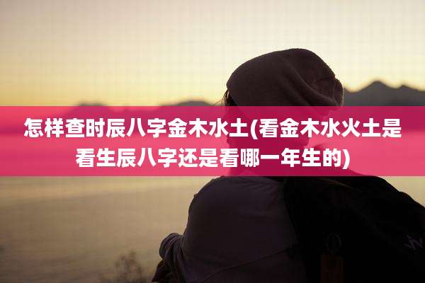 怎样查时辰八字金木水土(看金木水火土是看生辰八字还是看哪一年生的)