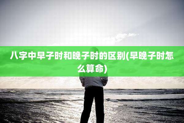 八字中早子时和晚子时的区别(早晚子时怎么算命)