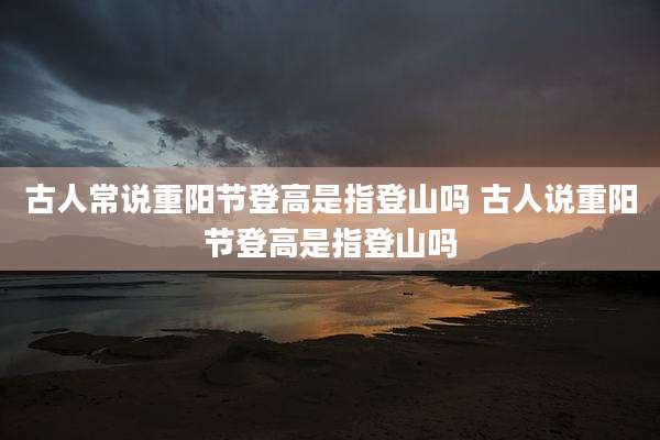 古人常说重阳节登高是指登山吗 古人说重阳节登高是指登山吗
