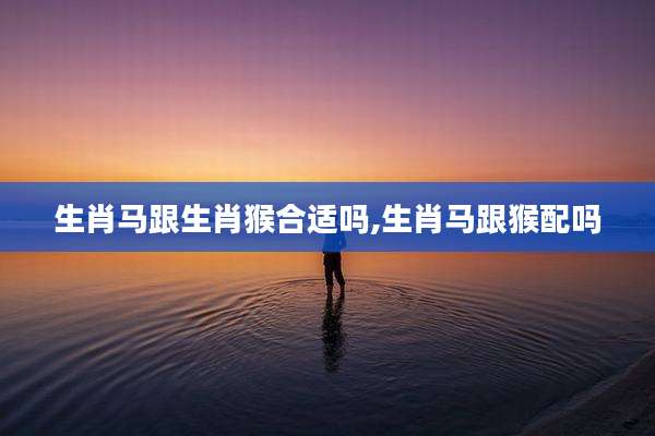 生肖马跟生肖猴合适吗,生肖马跟猴配吗