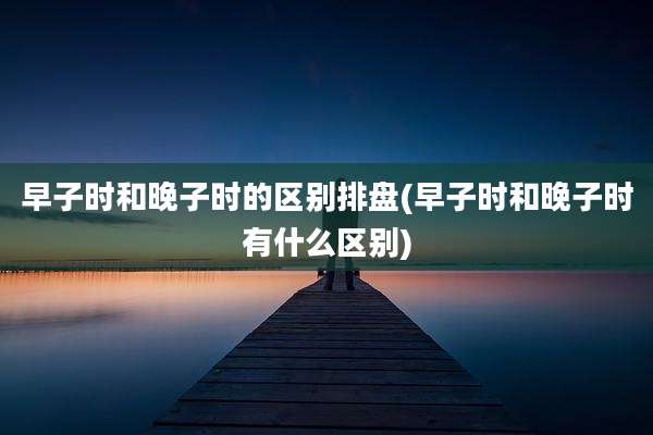 早子时和晚子时的区别排盘(早子时和晚子时有什么区别)