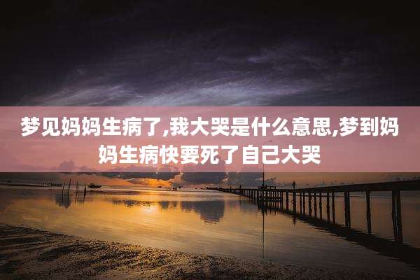 梦见妈妈生病了,我大哭是什么意思,梦到妈妈生病快要死了自己大哭