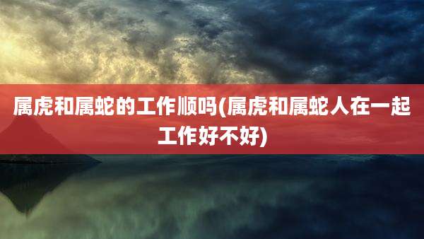 属虎和属蛇的工作顺吗(属虎和属蛇人在一起工作好不好)