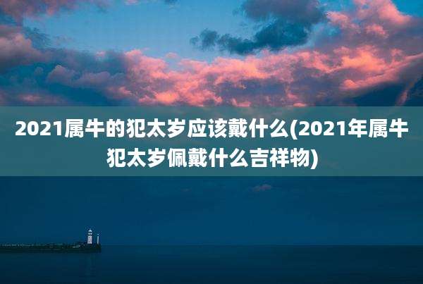 2021属牛的犯太岁应该戴什么(2021年属牛犯太岁佩戴什么吉祥物)
