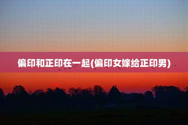 偏印和正印在一起(偏印女嫁给正印男)