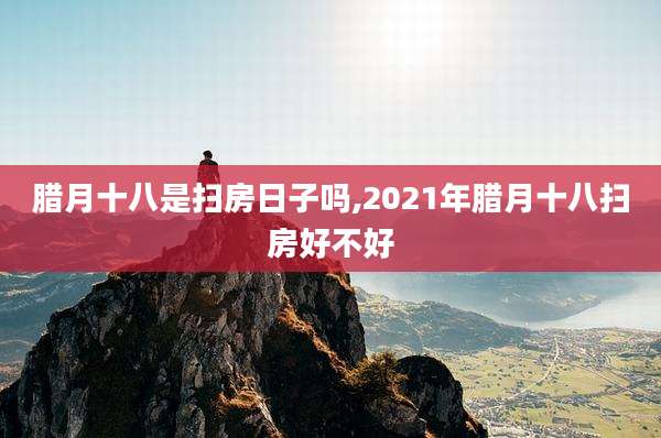 腊月十八是扫房日子吗,2021年腊月十八扫房好不好