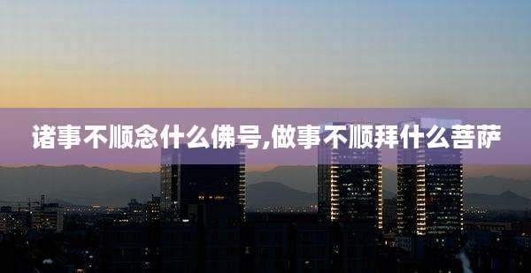 诸事不顺念什么佛号,做事不顺拜什么菩萨