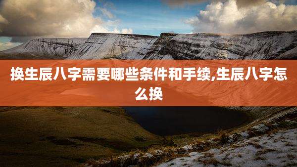 换生辰八字需要哪些条件和手续,生辰八字怎么换