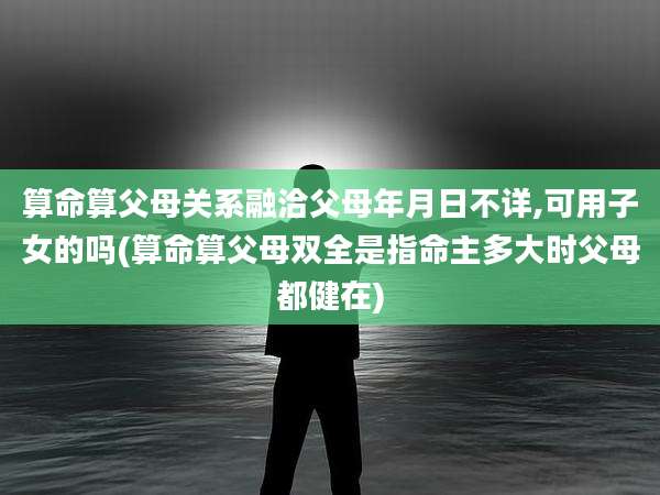 算命算父母关系融洽父母年月日不详,可用子女的吗(算命算父母双全是指命主多大时父母都健在)