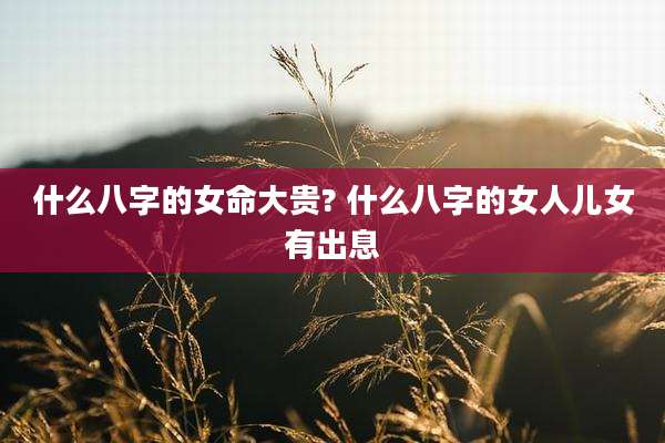 什么八字的女命大贵? 什么八字的女人儿女有出息