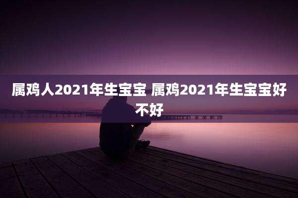 属鸡人2021年生宝宝 属鸡2021年生宝宝好不好