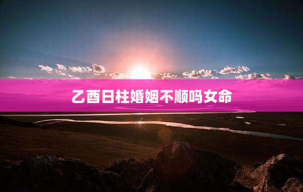 乙酉日柱婚姻不顺吗女命