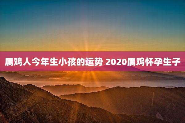 属鸡人今年生小孩的运势 2020属鸡怀孕生子