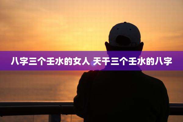 八字三个壬水的女人 天干三个壬水的八字