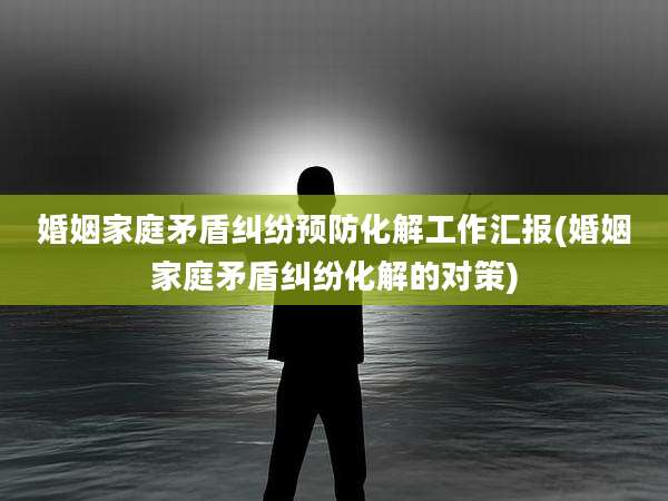婚姻家庭矛盾纠纷预防化解工作汇报(婚姻家庭矛盾纠纷化解的对策)