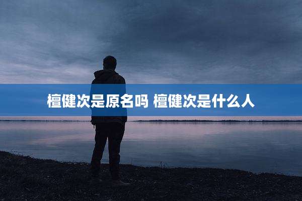 檀健次是原名吗 檀健次是什么人