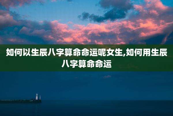 如何以生辰八字算命命运呢女生,如何用生辰八字算命命运