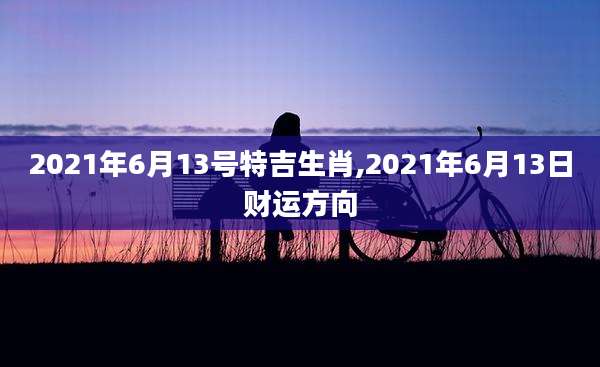 2021年6月13号特吉生肖,2021年6月13日财运方向