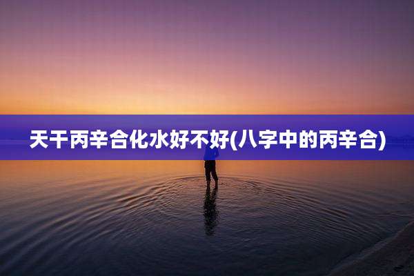 天干丙辛合化水好不好(八字中的丙辛合)
