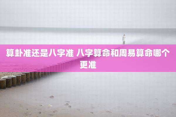 算卦准还是八字准 八字算命和周易算命哪个更准