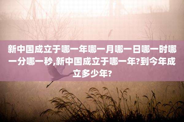 新中国成立于哪一年哪一月哪一日哪一时哪一分哪一秒,新中国成立于哪一年?到今年成立多少年?