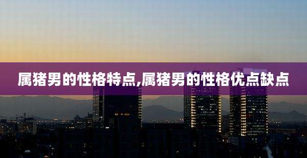 属猪男的性格特点,属猪男的性格优点缺点