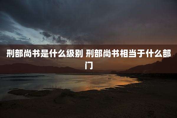刑部尚书是什么级别 刑部尚书相当于什么部门