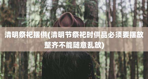 清明祭祀摆供(清明节祭祀时供品必须要摆放整齐不能随意乱放)