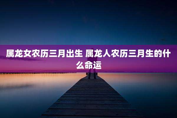 属龙女农历三月出生 属龙人农历三月生的什么命运
