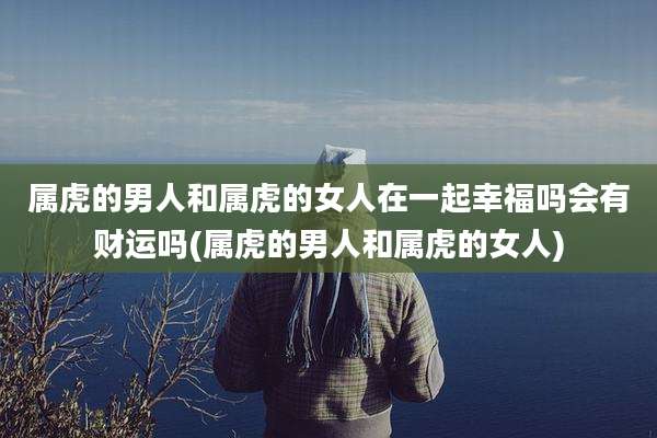 属虎的男人和属虎的女人在一起幸福吗会有财运吗(属虎的男人和属虎的女人)