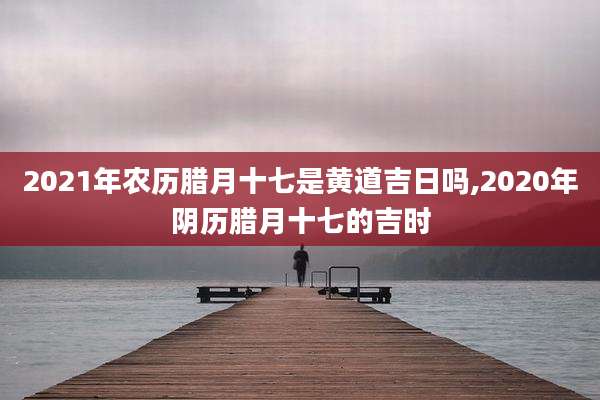 2021年农历腊月十七是黄道吉日吗,2020年阴历腊月十七的吉时