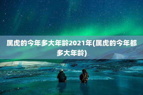 属虎的今年多大年龄2021年(属虎的今年都多大年龄)