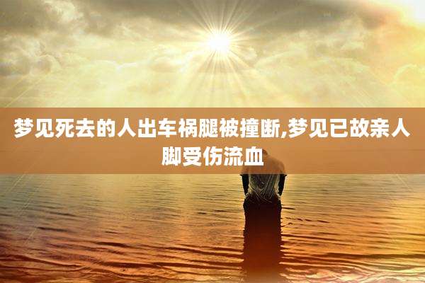 梦见死去的人出车祸腿被撞断,梦见已故亲人脚受伤流血