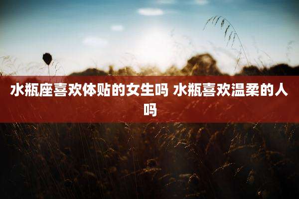 水瓶座喜欢体贴的女生吗 水瓶喜欢温柔的人吗
