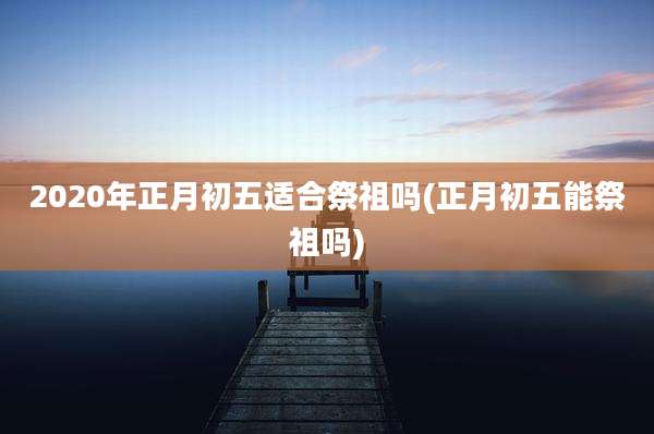 2020年正月初五适合祭祖吗(正月初五能祭祖吗)