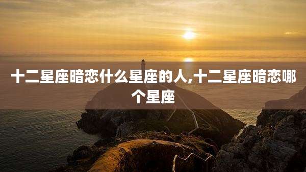 十二星座暗恋什么星座的人,十二星座暗恋哪个星座